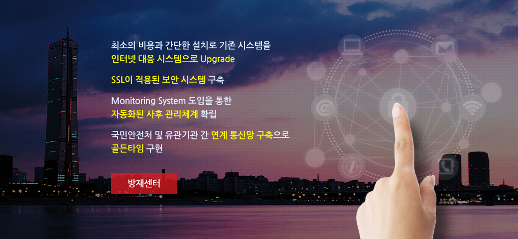 방지센터 - 1. 최소의 비용과 간단한 설치로 기존 시스템을 인터넷 대응 시스템으로 Upgrade 2. SSL이 적용된 보안 시스템 구축 3. Monitoring System 도입을 통한 자동화된 사후 관리체계 확립 4. 국민안전처 및 유관기관 간 연계 통신망 구축으로 골든타임 구현